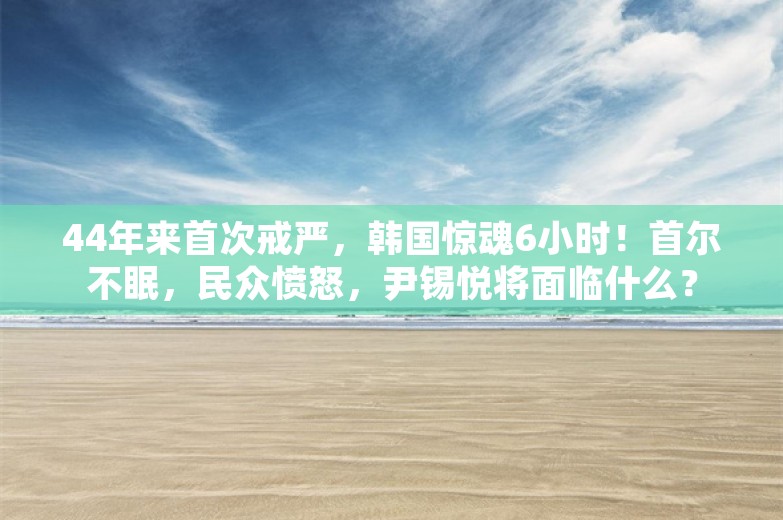 44年来首次戒严，韩国惊魂6小时！首尔不眠，民众愤怒，尹锡悦将面临什么？