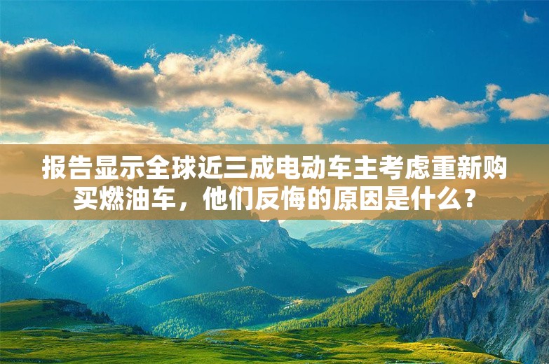 报告显示全球近三成电动车主考虑重新购买燃油车，他们反悔的原因是什么？