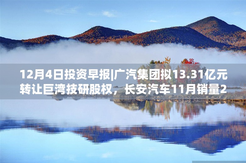 12月4日投资早报|广汽集团拟13.31亿元转让巨湾技研股权，长安汽车11月销量27.73万同比增长21.98%，今日一只新股上市