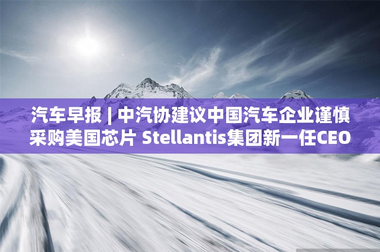 汽车早报 | 中汽协建议中国汽车企业谨慎采购美国芯片 Stellantis集团新一任CEO将于明年上半年确定