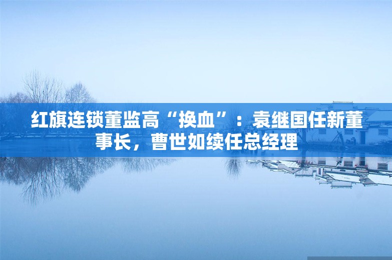 红旗连锁董监高“换血”：袁继国任新董事长，曹世如续任总经理