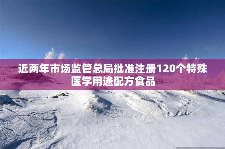 近两年市场监管总局批准注册120个特殊医学用途配方食品