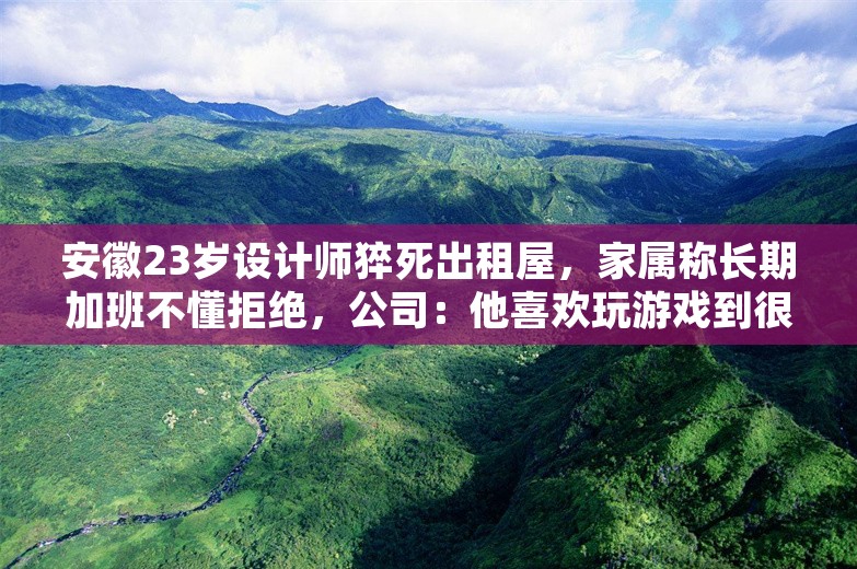 安徽23岁设计师猝死出租屋，家属称长期加班不懂拒绝，公司：他喜欢玩游戏到很晚