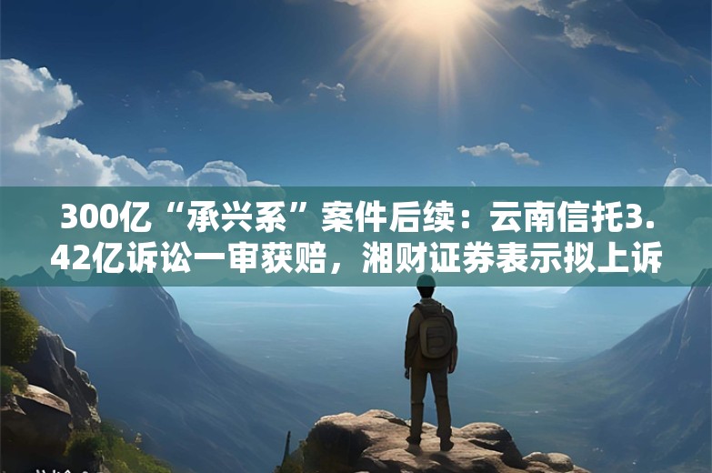 300亿“承兴系”案件后续：云南信托3.42亿诉讼一审获赔，湘财证券表示拟上诉