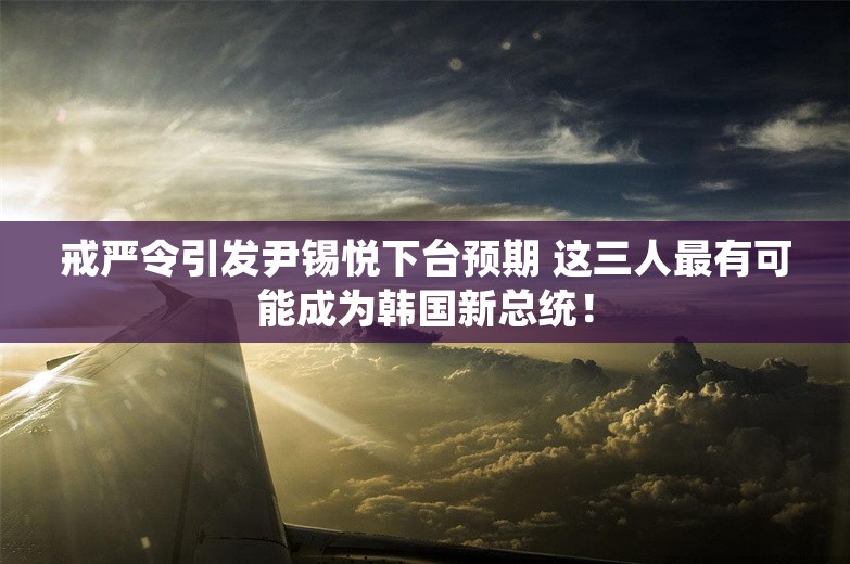 戒严令引发尹锡悦下台预期 这三人最有可能成为韩国新总统！