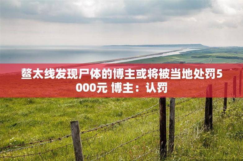 鳌太线发现尸体的博主或将被当地处罚5000元 博主：认罚