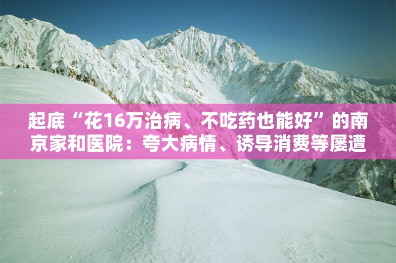 起底“花16万治病、不吃药也能好”的南京家和医院：夸大病情、诱导消费等屡遭投诉