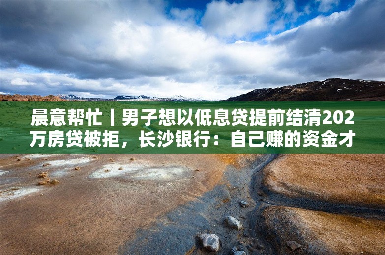 晨意帮忙丨男子想以低息贷提前结清202万房贷被拒，长沙银行：自己赚的资金才能还