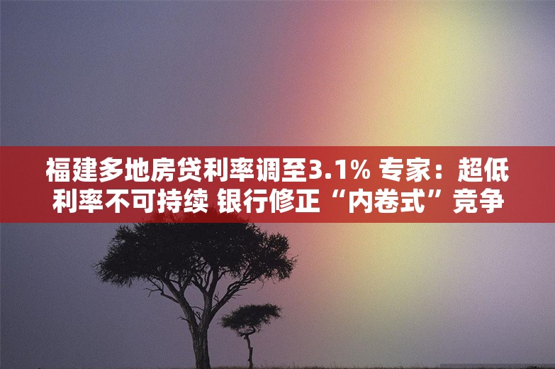 福建多地房贷利率调至3.1% 专家：超低利率不可持续 银行修正“内卷式”竞争