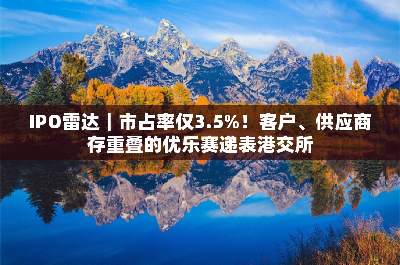 IPO雷达｜市占率仅3.5%！客户、供应商存重叠的优乐赛递表港交所