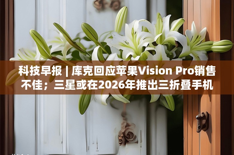 科技早报 | 库克回应苹果Vision Pro销售不佳；三星或在2026年推出三折叠手机