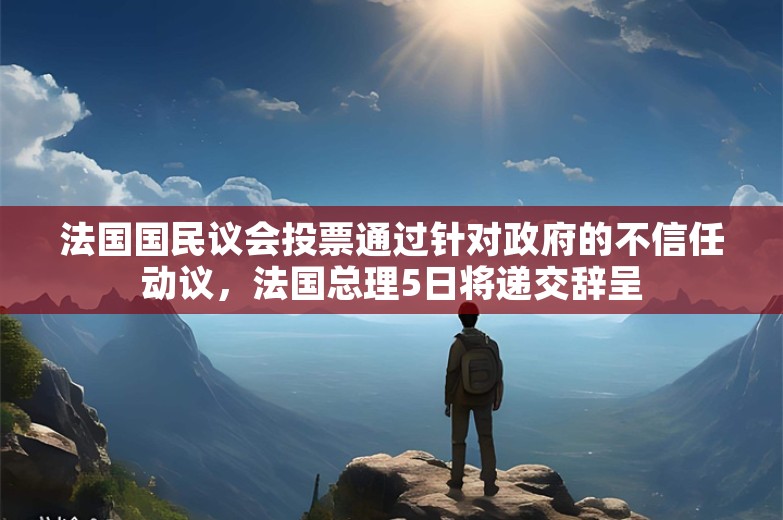 法国国民议会投票通过针对政府的不信任动议，法国总理5日将递交辞呈