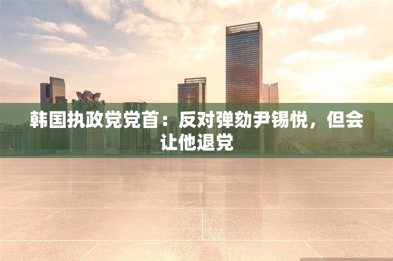 韩国执政党党首：反对弹劾尹锡悦，但会让他退党