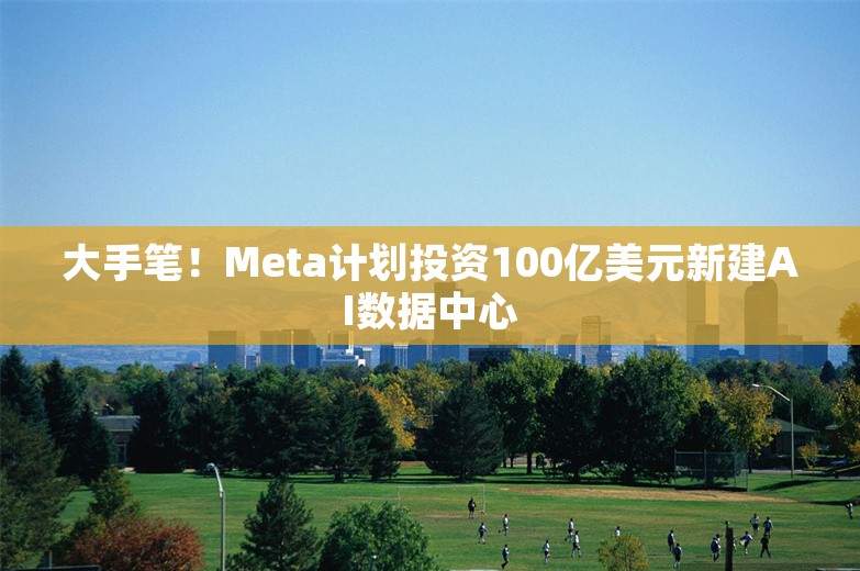 大手笔！Meta计划投资100亿美元新建AI数据中心