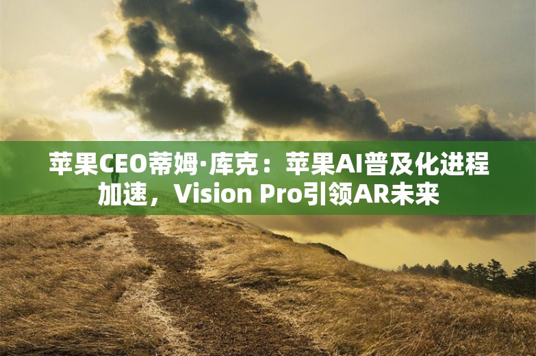 苹果CEO蒂姆·库克：苹果AI普及化进程加速，Vision Pro引领AR未来