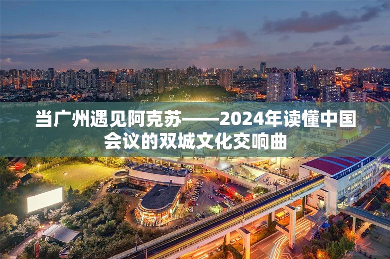 当广州遇见阿克苏——2024年读懂中国会议的双城文化交响曲