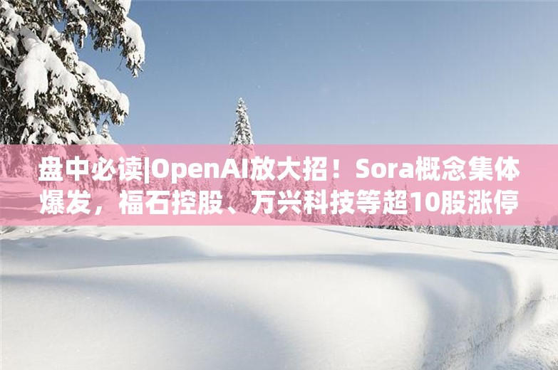 盘中必读|OpenAI放大招！Sora概念集体爆发，福石控股、万兴科技等超10股涨停