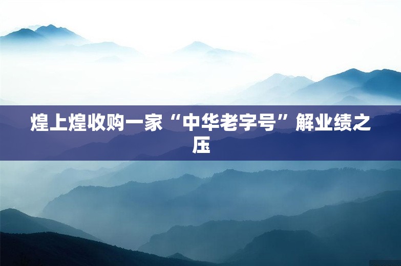 煌上煌收购一家“中华老字号”解业绩之压