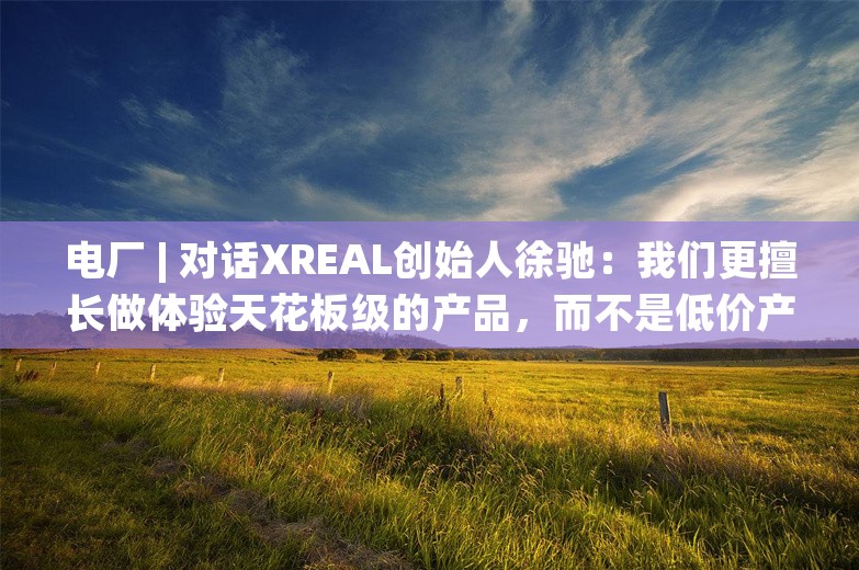 电厂 | 对话XREAL创始人徐驰：我们更擅长做体验天花板级的产品，而不是低价产品