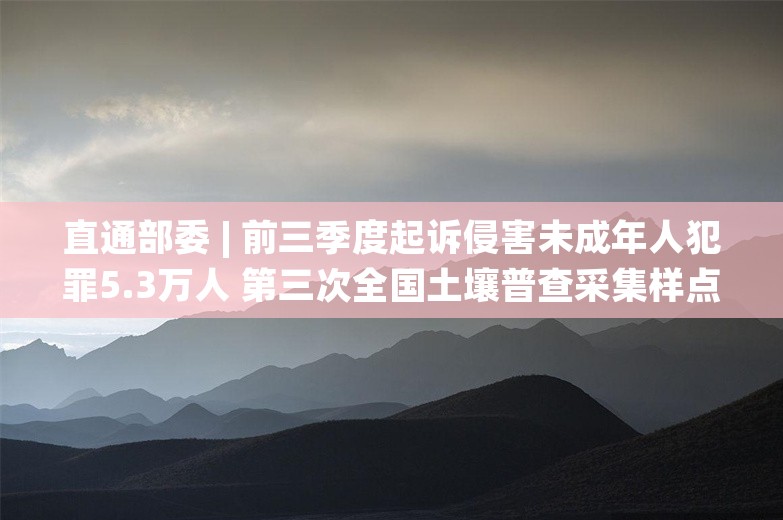 直通部委 | 前三季度起诉侵害未成年人犯罪5.3万人 第三次全国土壤普查采集样点287.2万个