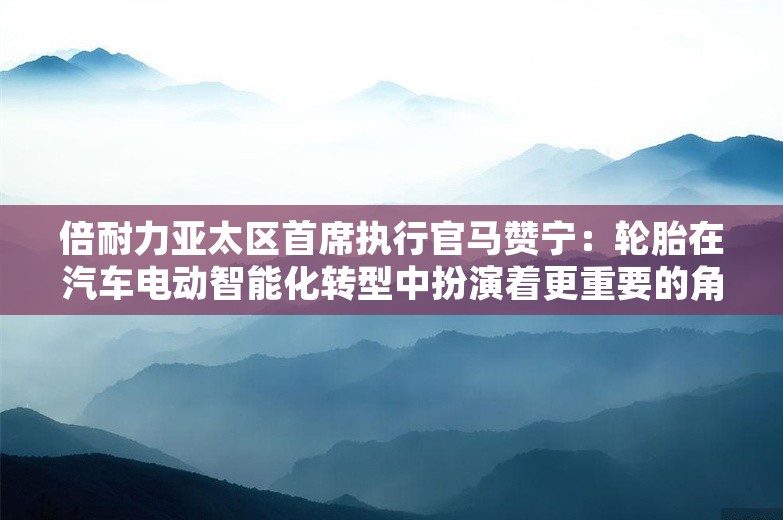 倍耐力亚太区首席执行官马赞宁：轮胎在汽车电动智能化转型中扮演着更重要的角色