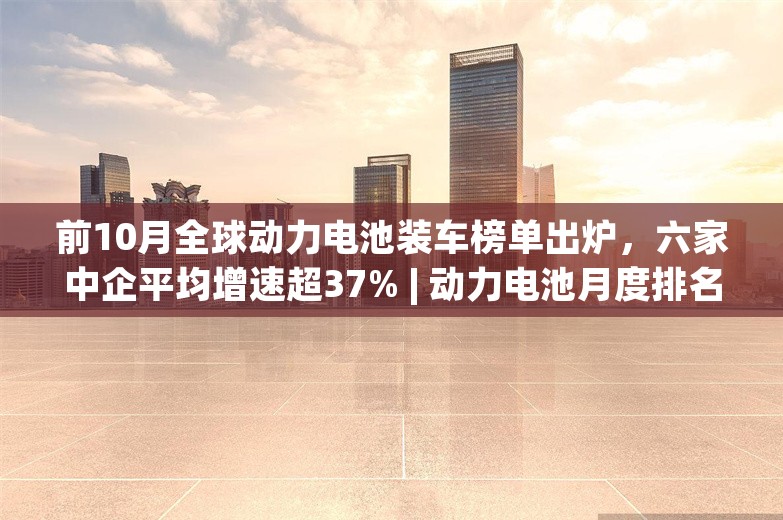 前10月全球动力电池装车榜单出炉，六家中企平均增速超37% | 动力电池月度排名㉓