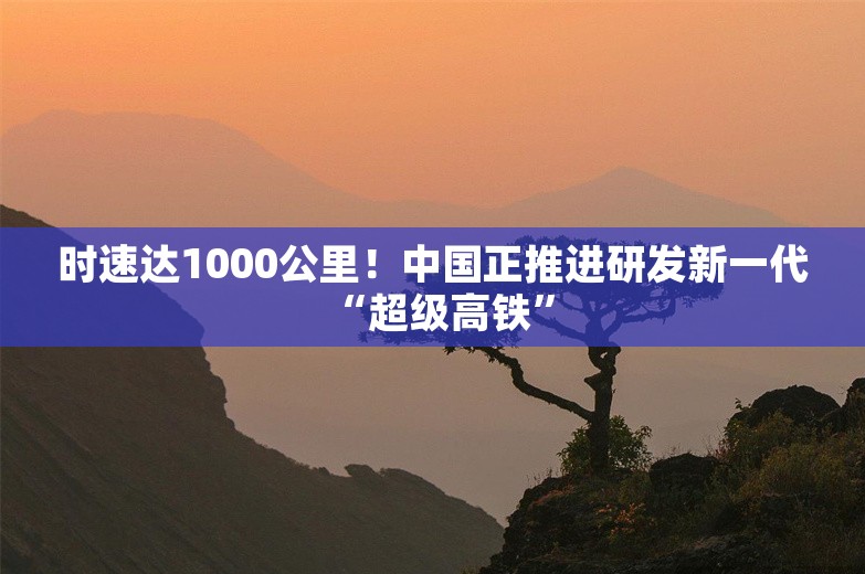 时速达1000公里！中国正推进研发新一代“超级高铁”