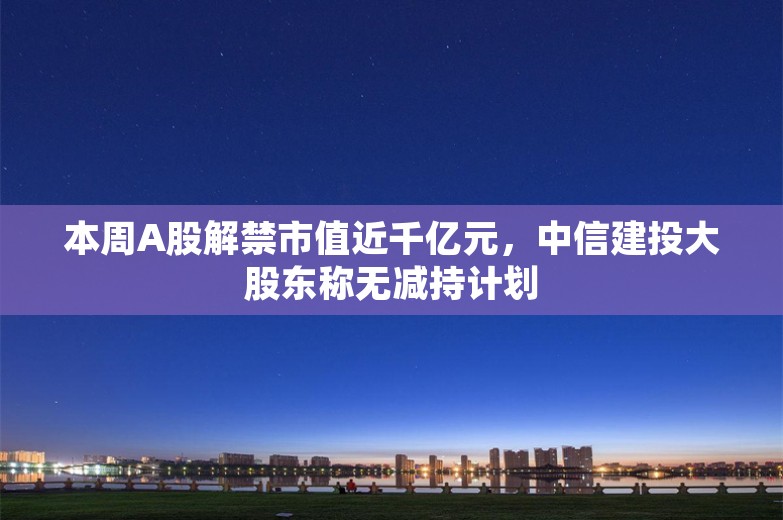 本周A股解禁市值近千亿元，中信建投大股东称无减持计划