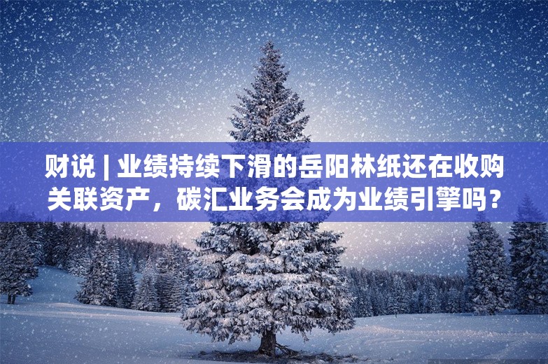 财说 | 业绩持续下滑的岳阳林纸还在收购关联资产，碳汇业务会成为业绩引擎吗？