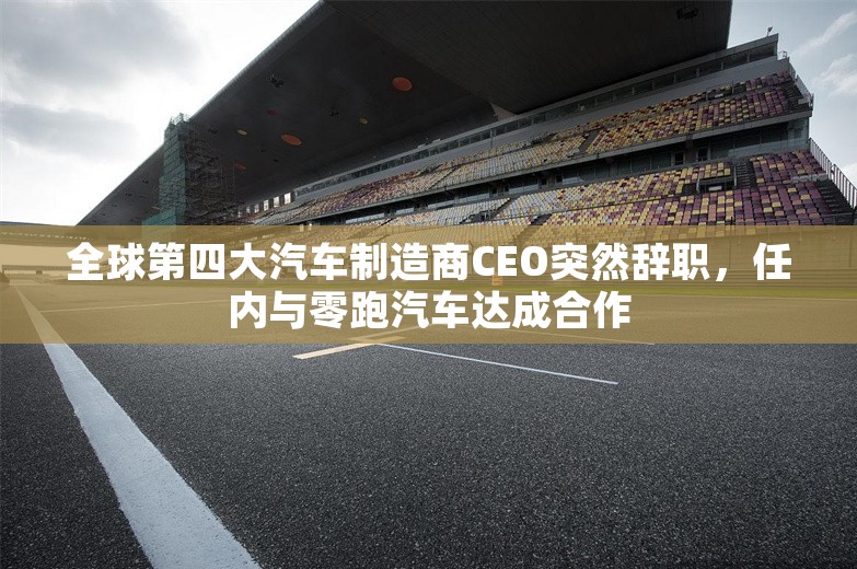 全球第四大汽车制造商CEO突然辞职，任内与零跑汽车达成合作