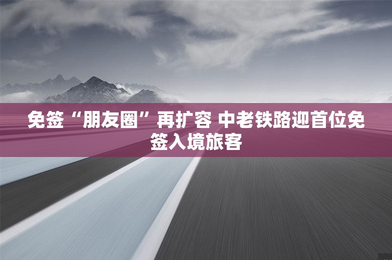 免签“朋友圈”再扩容 中老铁路迎首位免签入境旅客