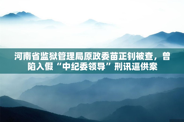 河南省监狱管理局原政委苗正钊被查，曾陷入假“中纪委领导”刑讯逼供案