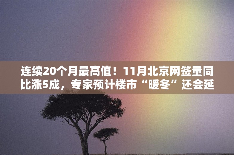 连续20个月最高值！11月北京网签量同比涨5成，专家预计楼市“暖冬”还会延续