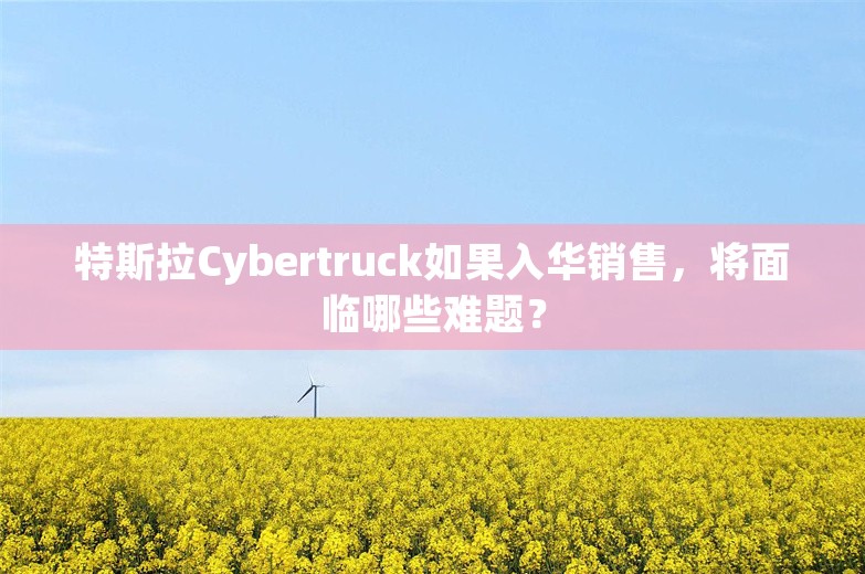 特斯拉Cybertruck如果入华销售，将面临哪些难题？