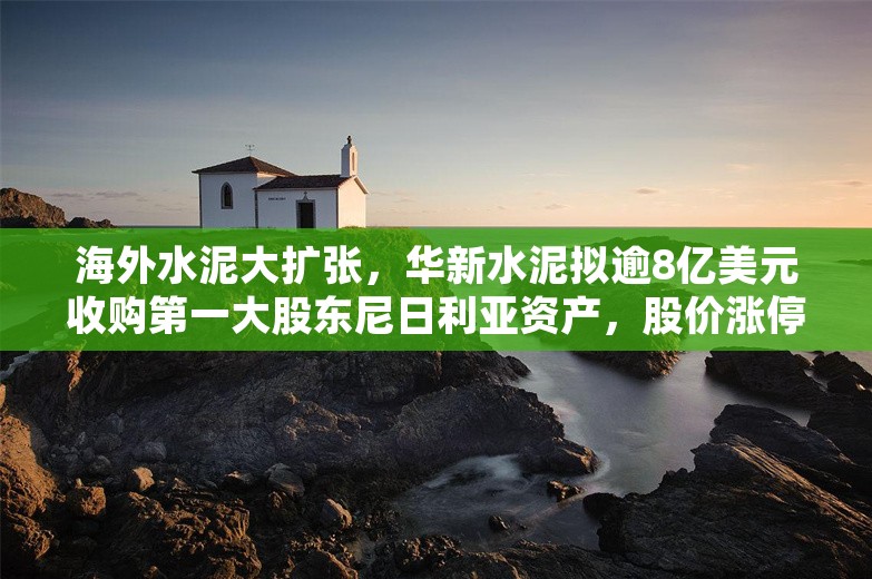 海外水泥大扩张，华新水泥拟逾8亿美元收购第一大股东尼日利亚资产，股价涨停后回落