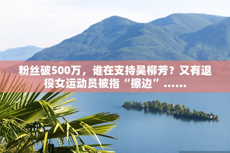 粉丝破500万，谁在支持吴柳芳？又有退役女运动员被指“擦边”……