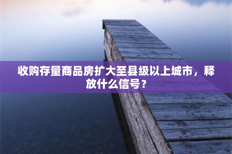 收购存量商品房扩大至县级以上城市，释放什么信号？