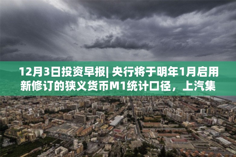 12月3日投资早报| 央行将于明年1月启用新修订的狭义货币M1统计口径，上汽集团11月整车销量47.88万辆同比下降7.06%，华菱精工实际控制人筹划重大事项股票停牌