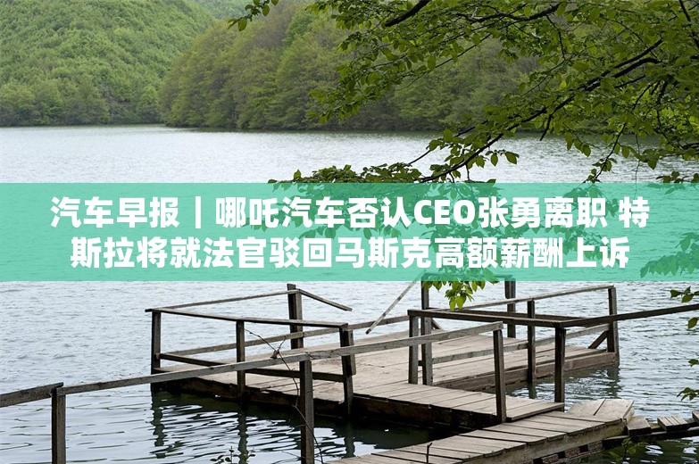 汽车早报｜哪吒汽车否认CEO张勇离职 特斯拉将就法官驳回马斯克高额薪酬上诉