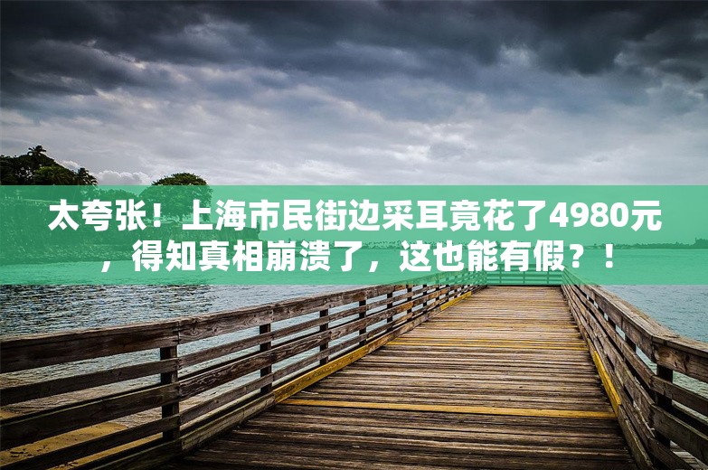 太夸张！上海市民街边采耳竟花了4980元，得知真相崩溃了，这也能有假？！