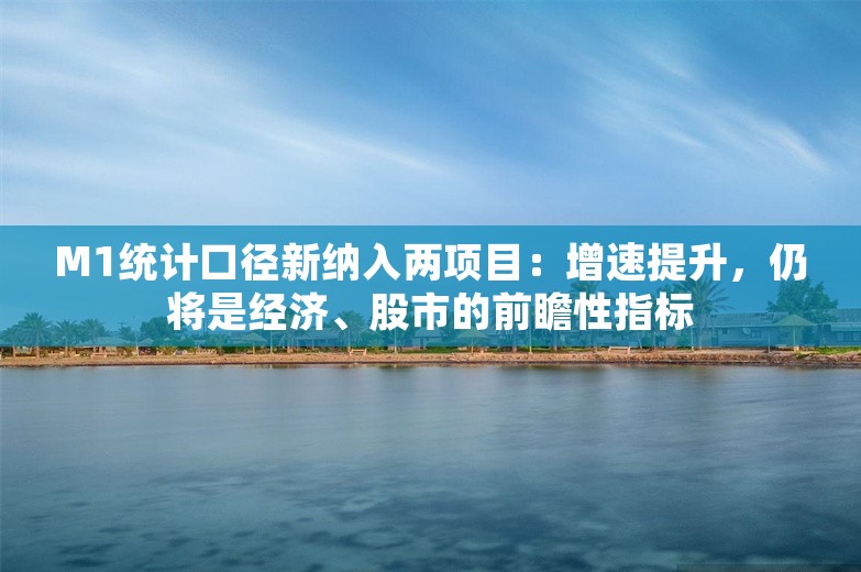 M1统计口径新纳入两项目：增速提升，仍将是经济、股市的前瞻性指标