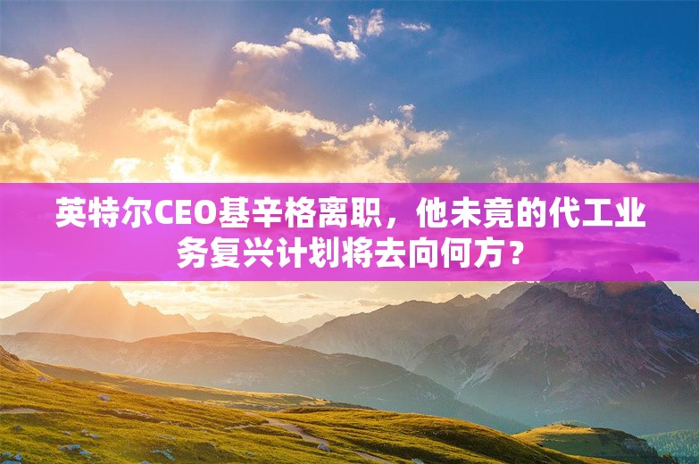 英特尔CEO基辛格离职，他未竟的代工业务复兴计划将去向何方？