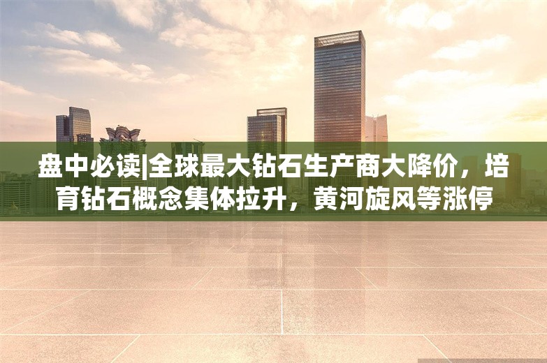 盘中必读|全球最大钻石生产商大降价，培育钻石概念集体拉升，黄河旋风等涨停