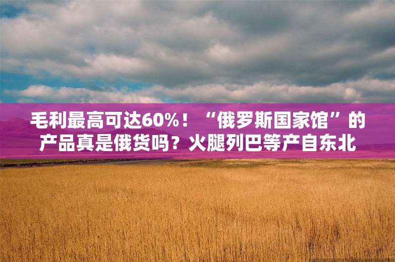 毛利最高可达60%！“俄罗斯国家馆”的产品真是俄货吗？火腿列巴等产自东北