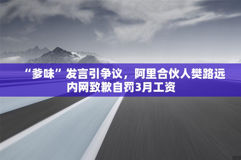 “爹味”发言引争议，阿里合伙人樊路远内网致歉自罚3月工资