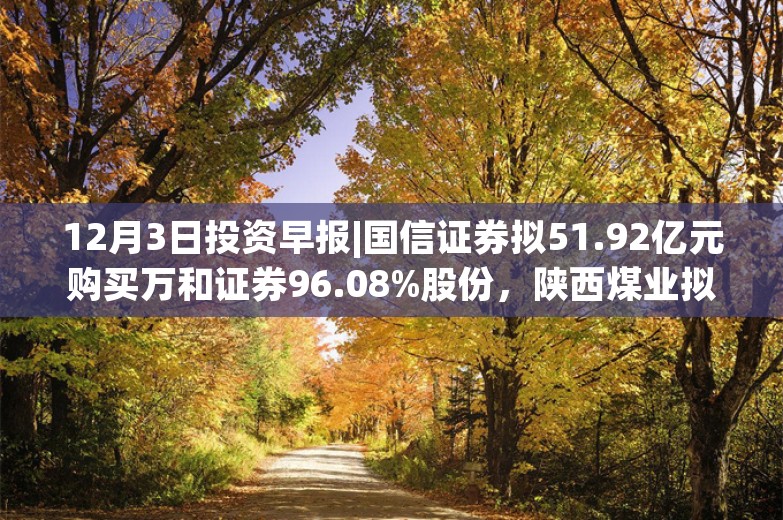 12月3日投资早报|国信证券拟51.92亿元购买万和证券96.08%股份，陕西煤业拟156.95亿元收购陕煤电力集团88.65%股权，今日一只新股上市