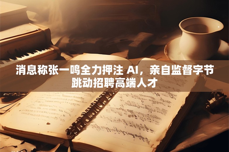 消息称张一鸣全力押注 AI，亲自监督字节跳动招聘高端人才