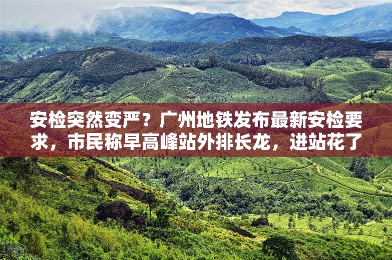 安检突然变严？广州地铁发布最新安检要求，市民称早高峰站外排长龙，进站花了半小时