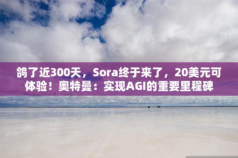 鸽了近300天，Sora终于来了，20美元可体验！奥特曼：实现AGI的重要里程碑