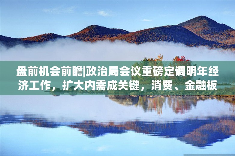 盘前机会前瞻|政治局会议重磅定调明年经济工作，扩大内需成关键，消费、金融板块有望持续收益（附概念股）